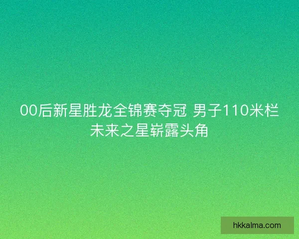 00后新星胜龙全锦赛夺冠 男子110米栏未来之星崭露头角