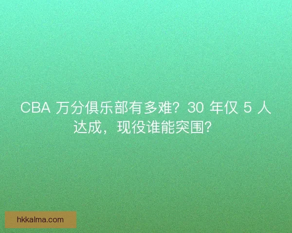 CBA 万分俱乐部有多难？30 年仅 5 人达成，现役谁能突围？