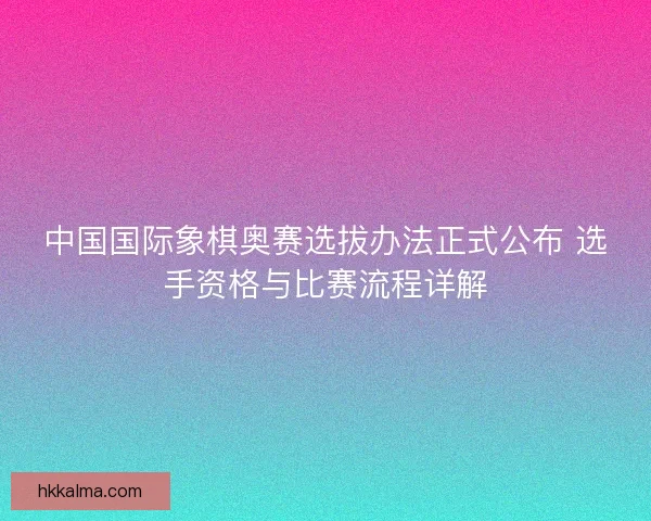 中国国际象棋奥赛选拔办法正式公布 选手资格与比赛流程详解