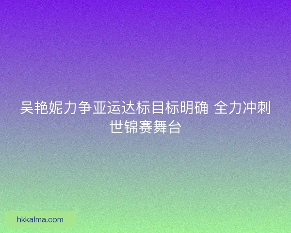 吴艳妮力争亚运达标目标明确 全力冲刺世锦赛舞台
