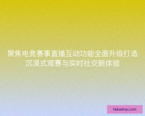 聚焦电竞赛事直播互动功能全面升级打造沉浸式观赛与实时社交新体验