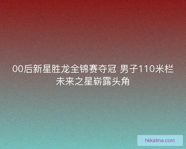 00后新星胜龙全锦赛夺冠 男子110米栏未来之星崭露头角